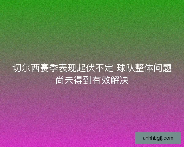 切尔西赛季表现起伏不定 球队整体问题尚未得到有效解决