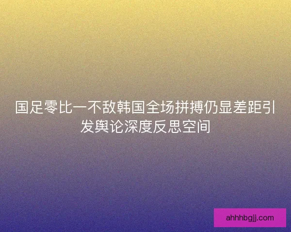 国足零比一不敌韩国全场拼搏仍显差距引发舆论深度反思空间