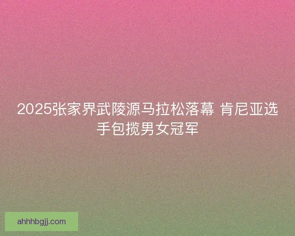2025张家界武陵源马拉松落幕 肯尼亚选手包揽男女冠军