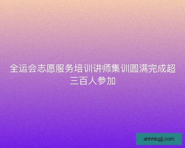 全运会志愿服务培训讲师集训圆满完成超三百人参加