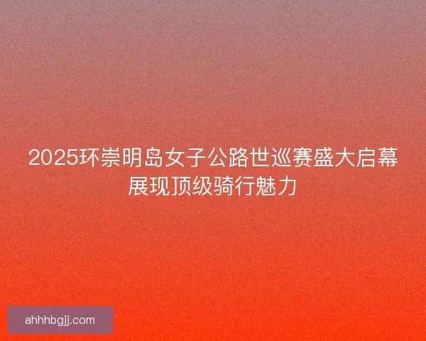 2025环崇明岛女子公路世巡赛盛大启幕展现顶级骑行魅力