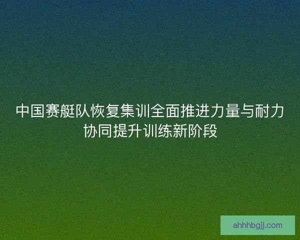 中国赛艇队恢复集训全面推进力量与耐力协同提升训练新阶段