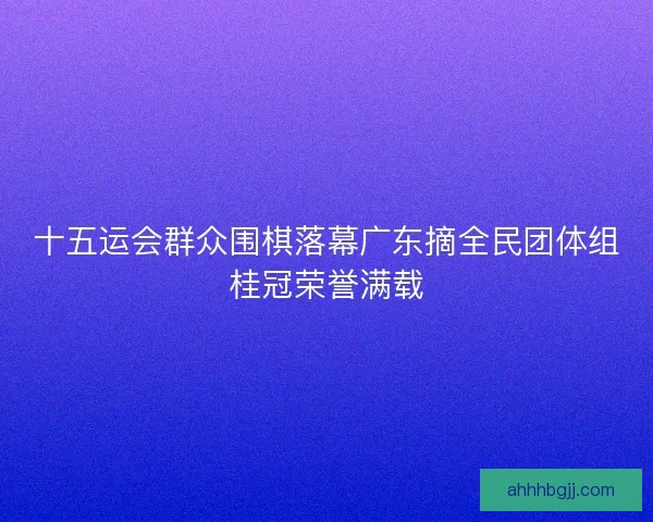十五运会群众围棋落幕广东摘全民团体组桂冠荣誉满载