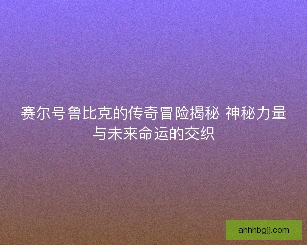 赛尔号鲁比克的传奇冒险揭秘 神秘力量与未来命运的交织