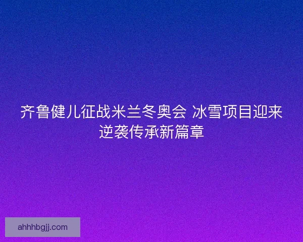 齐鲁健儿征战米兰冬奥会 冰雪项目迎来逆袭传承新篇章 齐鲁健儿征战米兰冬奥会 冰雪项目迎来逆袭传承新篇章