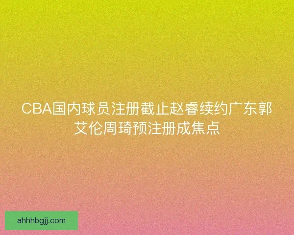 CBA国内球员注册截止赵睿续约广东郭艾伦周琦预注册成焦点
