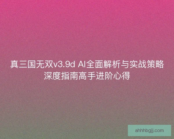 真三国无双v3.9d AI全面解析与实战策略深度指南高手进阶心得 真三国无双v3.9d AI全面解析与实战策略深度指南高手进阶心得