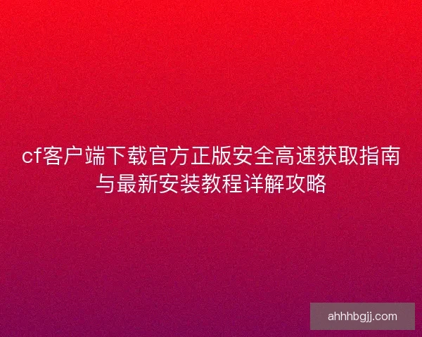 cf客户端下载官方正版安全高速获取指南与最新安装教程详解攻略 cf客户端下载官方正版安全高速获取指南与最新安装教程详解攻略