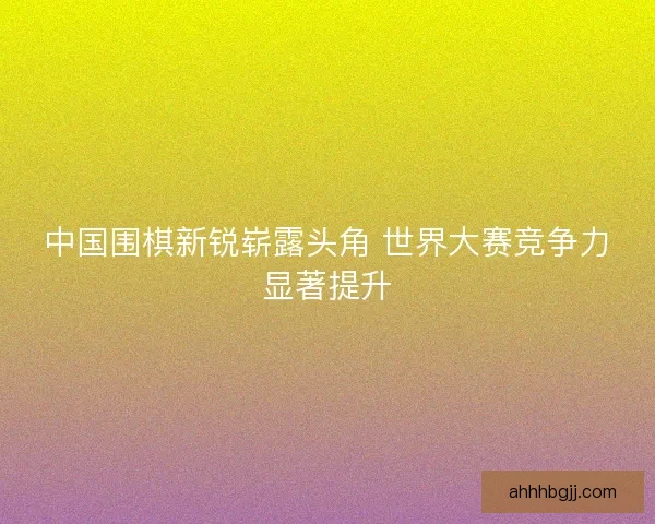 中国围棋新锐崭露头角 世界大赛竞争力显著提升 中国围棋新锐崭露头角 世界大赛竞争力显著提升