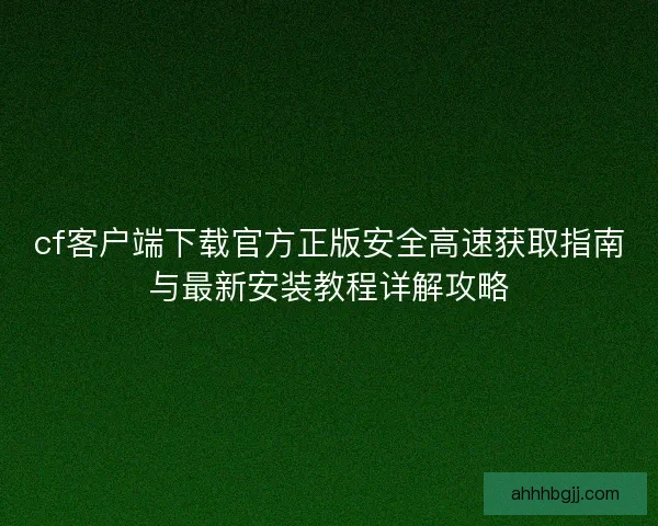 cf客户端下载官方正版安全高速获取指南与最新安装教程详解攻略