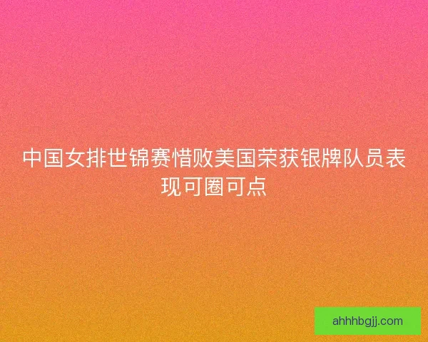 中国女排世锦赛惜败美国荣获银牌队员表现可圈可点