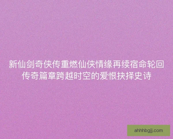 新仙剑奇侠传重燃仙侠情缘再续宿命轮回传奇篇章跨越时空的爱恨抉择史诗