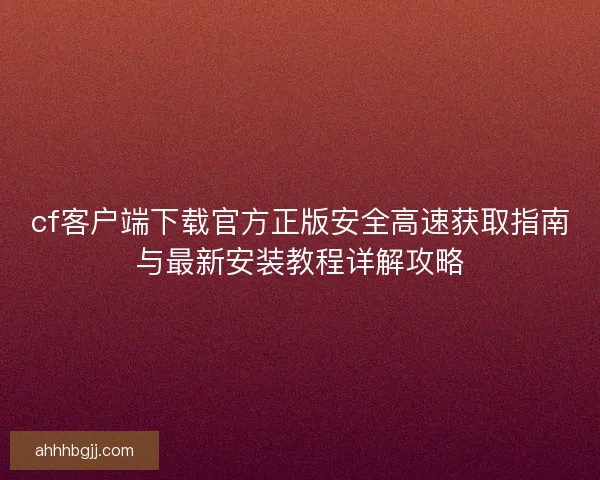 cf客户端下载官方正版安全高速获取指南与最新安装教程详解攻略