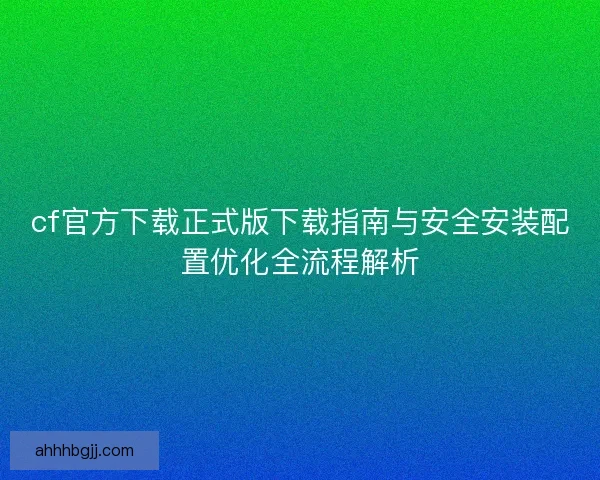 cf官方下载正式版下载指南与安全安装配置优化全流程解析 cf官方下载正式版下载指南与安全安装配置优化全流程解析