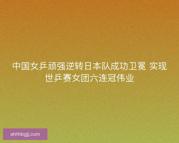 中国女乒顽强逆转日本队成功卫冕 实现世乒赛女团六连冠伟业 中国女乒顽强逆转日本队成功卫冕 实现世乒赛女团六连冠伟业