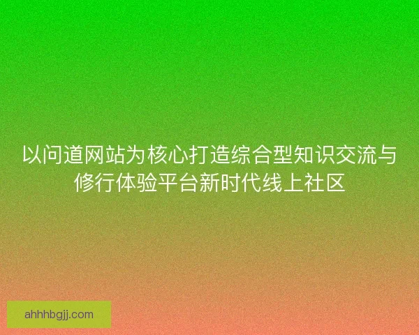 以问道网站为核心打造综合型知识交流与修行体验平台新时代线上社区 以问道网站为核心打造综合型知识交流与修行体验平台新时代线上社区