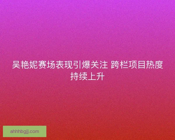吴艳妮赛场表现引爆关注 跨栏项目热度持续上升 吴艳妮赛场表现引爆关注 跨栏项目热度持续上升