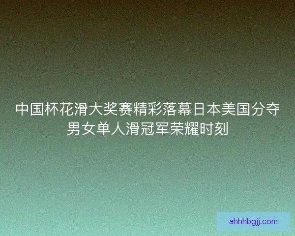 中国杯花滑大奖赛精彩落幕日本美国分夺男女单人滑冠军荣耀时刻 中国杯花滑大奖赛精彩落幕日本美国分夺男女单人滑冠军荣耀时刻