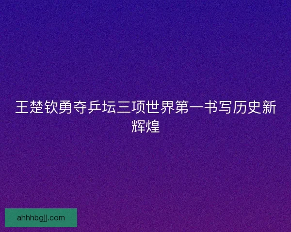 王楚钦勇夺乒坛三项世界第一书写历史新辉煌 王楚钦勇夺乒坛三项世界第一书写历史新辉煌