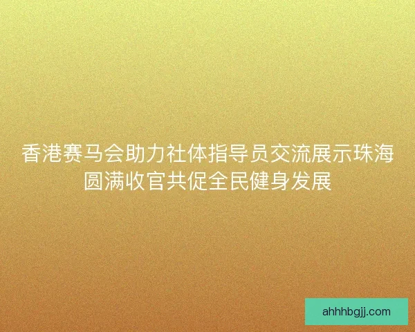 香港赛马会助力社体指导员交流展示珠海圆满收官共促全民健身发展 香港赛马会助力社体指导员交流展示珠海圆满收官共促全民健身发展