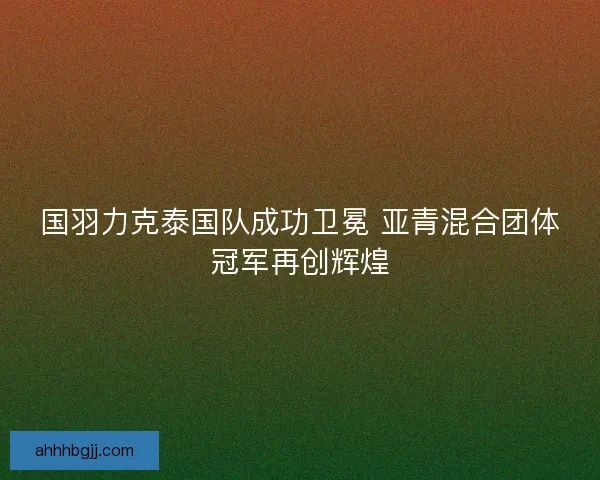 国羽力克泰国队成功卫冕 亚青混合团体冠军再创辉煌 国羽力克泰国队成功卫冕 亚青混合团体冠军再创辉煌