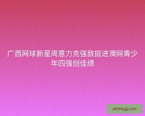 广西网球新星周意力克强敌挺进澳网青少年四强创佳绩